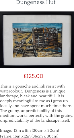 This is a gouache and ink resist with watercolour.  Dungeness is a unique landscape, bleak and beautiful.  It is deeply meaningful to me as I grew up locally and have spent much time there.  The grainy, unpredictability of this medium works perfectly with the grainy, unpredictability of the landscape itself.        £125.00 Image:  12in x 8in (30cm x 20cm) Frame: 16in x12in (36cm x 30cm)  Dungeness Hut