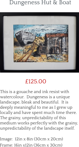 This is a gouache and ink resist with watercolour.  Dungeness is a unique landscape, bleak and beautiful.  It is deeply meaningful to me as I grew up locally and have spent much time there.  The grainy, unpredictability of this medium works perfectly with the grainy, unpredictability of the landscape itself.        £125.00 Image:  12in x 8in (30cm x 20cm) Frame: 16in x12in (36cm x 30cm)  Dungeness Hut & Boat