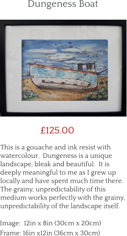 This is a gouache and ink resist with watercolour.  Dungeness is a unique landscape, bleak and beautiful.  It is deeply meaningful to me as I grew up locally and have spent much time there.  The grainy, unpredictability of this medium works perfectly with the grainy, unpredictability of the landscape itself.        £125.00 Image:  12in x 8in (30cm x 20cm) Frame: 16in x12in (36cm x 30cm)  Dungeness Boat