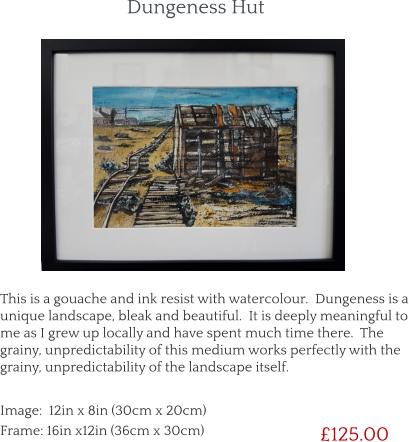 This is a gouache and ink resist with watercolour.  Dungeness is a unique landscape, bleak and beautiful.  It is deeply meaningful to me as I grew up locally and have spent much time there.  The grainy, unpredictability of this medium works perfectly with the grainy, unpredictability of the landscape itself.        £125.00 Image:  12in x 8in (30cm x 20cm) Frame: 16in x12in (36cm x 30cm)  Dungeness Hut