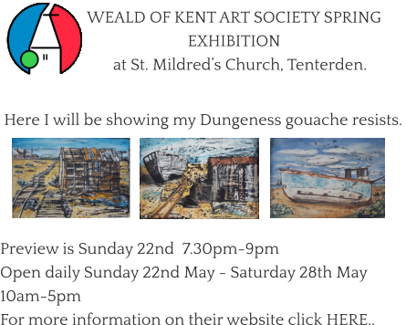 WEALD OF KENT ART SOCIETY SPRING EXHIBITION    at St. Mildred’s Church, Tenterden.   Here I will be showing my Dungeness gouache resists.       Preview is Sunday 22nd  7.30pm-9pm Open daily Sunday 22nd May - Saturday 28th May   10am-5pm For more information on their website click HERE..