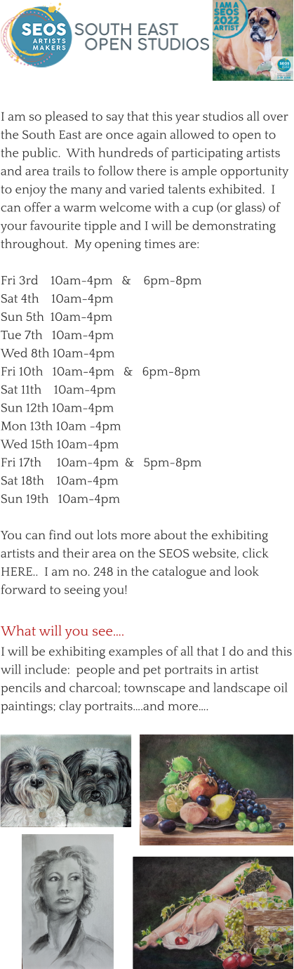 What will you see….  I will be exhibiting examples of all that I do and this will include:  people and pet portraits in artist pencils and charcoal; townscape and landscape oil paintings; clay portraits….and more….  I am so pleased to say that this year studios all over the South East are once again allowed to open to the public.  With hundreds of participating artists and area trails to follow there is ample opportunity to enjoy the many and varied talents exhibited.  I can offer a warm welcome with a cup (or glass) of your favourite tipple and I will be demonstrating throughout.  My opening times are:  Fri 3rd    10am-4pm   &    6pm-8pm Sat 4th    10am-4pm Sun 5th  10am-4pm Tue 7th   10am-4pm Wed 8th 10am-4pm Fri 10th   10am-4pm   &   6pm-8pm Sat 11th    10am-4pm Sun 12th 10am-4pm Mon 13th 10am -4pm Wed 15th 10am-4pm Fri 17th     10am-4pm  &   5pm-8pm Sat 18th    10am-4pm Sun 19th   10am-4pm  You can find out lots more about the exhibiting artists and their area on the SEOS website, click HERE..  I am no. 248 in the catalogue and look forward to seeing you!